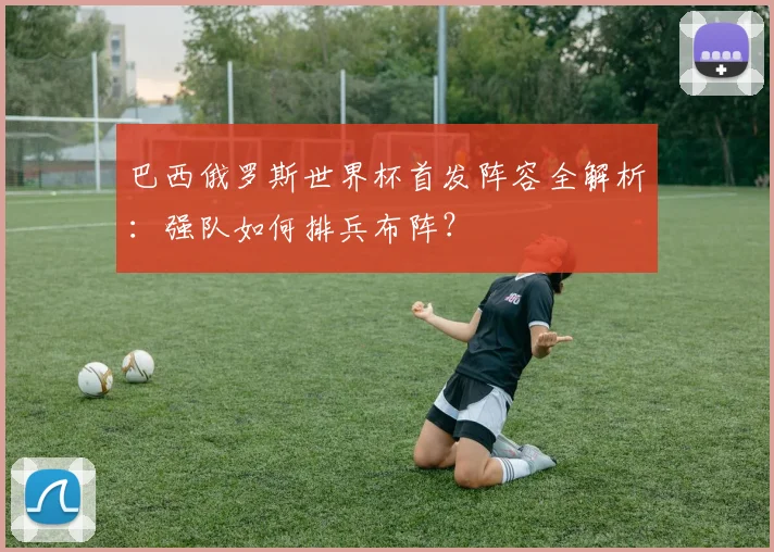 巴西俄罗斯世界杯首发阵容全解析：强队如何排兵布阵？