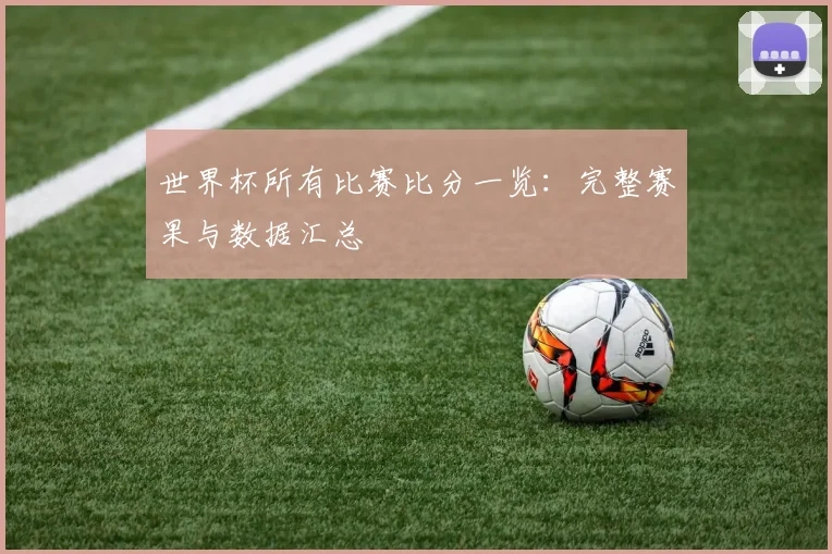 世界杯所有比赛比分一览：完整赛果与数据汇总